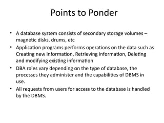 Points to Ponder
• A database system consists of secondary storage volumes –
magnetic disks, drums, etc
• Application programs performs operations on the data such as
Creating new information, Retrieving information, Deleting
and modifying existing information
• DBA roles vary depending on the type of database, the
processes they administer and the capabilities of DBMS in
use.
• All requests from users for access to the database is handled
by the DBMS.
 