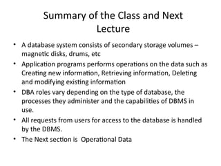 Summary of the Class and Next
Lecture
• A database system consists of secondary storage volumes –
magnetic disks, drums, etc
• Application programs performs operations on the data such as
Creating new information, Retrieving information, Deleting
and modifying existing information
• DBA roles vary depending on the type of database, the
processes they administer and the capabilities of DBMS in
use.
• All requests from users for access to the database is handled
by the DBMS.
• The Next section is Operational Data
 