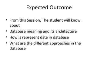 Expected Outcome
• From this Session, The student will know
about
• Database meaning and its architecture
• How is represent data in database
• What are the different approaches in the
Database
 