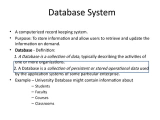 Database System
• A computerized record keeping system.
• Purpose: To store information and allow users to retrieve and update the
information on demand.
• Database - Definition:
1. A Database is a collection of data, typically describing the activities of
one or more organizations.
2. A Database is a collection of persistent or stored operational data used
by the application systems of some particular enterprise.
• Example – University Database might contain information about
– Students
– Faculty
– Courses
– Classrooms
 