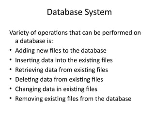 Database System
Variety of operations that can be performed on
a database is:
• Adding new files to the database
• Inserting data into the existing files
• Retrieving data from existing files
• Deleting data from existing files
• Changing data in existing files
• Removing existing files from the database
 