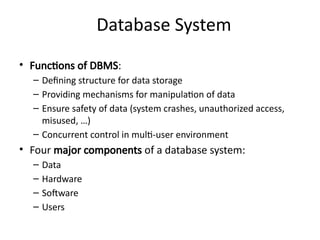 Database System
• Functions of DBMS:
– Defining structure for data storage
– Providing mechanisms for manipulation of data
– Ensure safety of data (system crashes, unauthorized access,
misused, …)
– Concurrent control in multi-user environment
• Four major components of a database system:
– Data
– Hardware
– Software
– Users
 