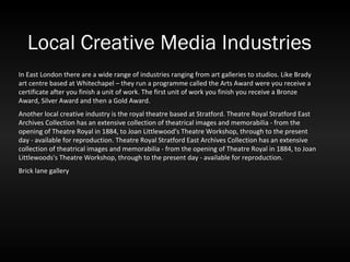 Local Creative Media Industries In East London there are a wide range of industries ranging from art galleries to studios. Like Brady art centre based at Whitechapel – they run a programme called the Arts Award were you receive a certificate after you finish a unit of work. The first unit of work you finish you receive a Bronze Award, Silver Award and then a Gold Award.  Another local creative industry is the royal theatre based at Stratford. Theatre Royal Stratford East Archives Collection has an extensive collection of theatrical images and memorabilia - from the opening of Theatre Royal in 1884, to Joan Littlewood's Theatre Workshop, through to the present day - available for reproduction. Theatre Royal Stratford East Archives Collection has an extensive collection of theatrical images and memorabilia - from the opening of Theatre Royal in 1884, to Joan Littlewoods's Theatre Workshop, through to the present day - available for reproduction.  Brick lane gallery 
