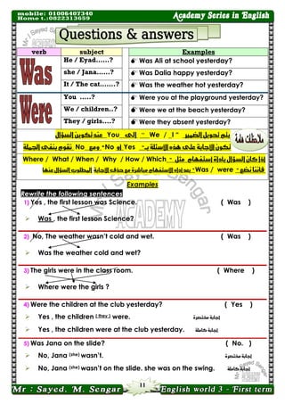 11 
Examples 
subject verb 
 Was Ali at school yesterday? 
He / Eyad……? 
 Was Dalia happy yesterday? 
she / Jana……? 
 Was the weather hot yesterday? 
It / The cat…….? 
 Were you at the playground yesterday? 
You …..? 
 Were we at the beach yesterday? 
We / children..? 
 Were they absent yesterday? 
They / girls….? يته تحىيل الضنير “I / We“ الى You عيد تكىي السؤال 
تكى الأجابة على رٍه الأسئلة بــ" Yes أو No " ومع No ىقىو بيفى الجنلة 
أذا كا السؤال بأداة أستف اَو مثل " Where / What / When / Why / How / Which فأىيا ىضع " Was / were " بعد أداه الأستف اَو مباشسة مع حرف الأجابة المطلىب السؤال عي اَ 
Examples Rewrite the following sentences 
1) Yes , the first lesson was Science. 
( Was ) 
 Was , the first lesson Science?  
2) No, The weather wasn’t cold and wet. 
( Was ) 
 Was the weather cold and wet?  
3) The girls were in the class room. 
( Where ) 
 Where were the girls ?  
4) Were the children at the club yesterday? 
( Yes ) 
 Yes , the children ( they ) were. أجابة مختصسة 
 Yes , the children were at the club yesterday. أجابة كاملة 
 
5) Was Jana on the slide? 
( No. ) 
 No, Jana (she) wasn’t. أجابة مختصسة 
 No, Jana (she) wasn’t on the slide. she was on the swing. أجابة كاملة 
 