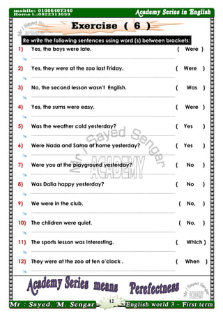 12 
brackets: between (s) word using sentences following the write Re 
1) 
Yes, the boys were late. 
( Were ) 
 
……..…………………..……………………..….……..……………………..….………..….……..……… 
2) 
Yes, they were at the zoo last Friday. 
( Were ) 
 
……..…………………..……………………..….……..……………………..….………..….……..……… 
3) 
No, the second lesson wasn’t English. 
( Was ) 
 
……..…………………..……………………..….……..……………………..….………..….……..……… 
4) 
Yes, the sums were easy. 
( Were ) 
 
……..…………………..……………………..….……..……………………..….………..….……..……… 
5) 
Was the weather cold yesterday? 
( Yes ) 
 
……..…………………..……………………..….……..……………………..….………..….……..……… 
6) 
Were Nada and Sama at home yesterday? 
( Yes ) 
 
……..…………………..……………………..….……..……………………..….………..….……..……… 
7) 
Were you at the playground yesterday? 
( No ) 
 
……..…………………..……………………..….……..……………………..….………..….……..……… 
8) 
Was Dalia happy yesterday? 
( No ) 
 
……..…………………..……………………..….……..……………………..….………..….……..……… 
9) 
We were in the club. 
( No, ) 
 
……..…………………..……………………..….……..……………………..….………..….……..……… 
10) 
The children were quiet. 
( No, ) 
 
……..…………………..……………………..….……..……………………..….………..….……..……… 
11) 
The sports lesson was interesting. 
( Which ) 
 
……..…………………..……………………..….……..……………………..….………..….……..……… 
12) 
They were at the zoo at ten o’clock . 
( When ) 
 
……..…………………..……………………..….……..……………………..….………..….……..……… 
 