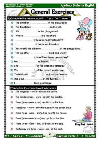 13 
1/Complete the sentences with " was " or " were ": 
1) The children…………..…………in the classroom. 
2) The timetable…………..…………on the will. 
3) We…………..…………in the playground. 
4) Where…………..…………the teacher? 
5) …………..…………you at school yesterday? 
6) I…………..…………at home on Saturday. 
7) Yesterday the children…………..…………at the playground. 
8) The weather …………..…………cold and windy 
9) …………..…………you at the cinema yesterday? 
10) No, I…………..…………at home. 
11) She…………..…………in the kitchen yesterday. 
12) We…………..…………at the beach yesterday. 
13) Yesterday it…………..…………not hot and sunny. 
14) The boys…………..…………at the funfair. 
15) I …………..…………tired yesterday. 2/Underline the correct word in brackets 
1) The king(was – were – are) in the castle. 
2) The princess(was – were – are) in the garden. 
3) There (was – were – are) two birds on the tree. 
4) There(was – were – are)three pens in the pencil case . 
5) There (was – were – are)a tree next to the house. 
6) There (was – were – are)one apple on the tree. 
7) There (was – were – are) six books in the bag. 
8) Yesterday we (was – were – are) at the park.  