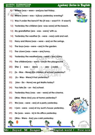14 
9) Where (was – were – are)you last Friday. 
10) Where (were – was – is)Suzy yesterday evening? 
11) Was it under the bench? No (it was – wasn't it – it wasn't) 
12) Yesterday the children (are –was-were) at the beach. 
13) My grandfather (are - was - were) 'with us. 
14) Yesterday the weather (is - were - was) cold and wet. 
15) Hany and Mona (was – were – are) on the swings. 
16) The boys (was – were – are) in the garden. 
17) The clown (was – were – are) funny. 
18) Yesterday the weather(was – were – are) sunny. 
19) The children(was – were – are)in the playground. 
20) She ( was – were – are ) cold. 
21) (Is - Was - Were) the children at school yesterday? 
22) (Is - Was - Were) it hot yesterday? 
23) (Are - Do - Have) we got Maths today? 
24) You late (to - on - for) school. 
25) Yesterday they (was - are - were) at the cinema. 
26) (Was- Were-Are) you at home yesterday? 
27) We (was - were - are) at a party yesterday. 
28) I (am - were - was) at my aunt's house yesterday. 
29) He (was - were - is) in his office yesterday. 
30) (Was - Were - Are) you cold yesterday. 
 