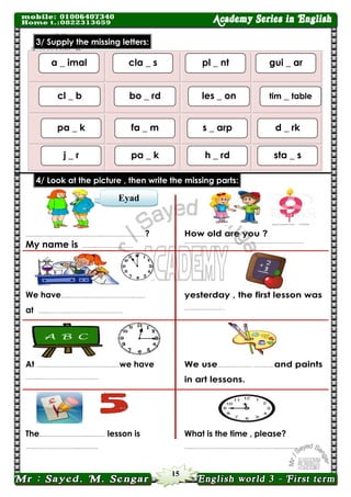 15 
Eyad letters: missing the Supply 3/ 
2) parts: missing the write then , picture the at Look 4/ 
……..………..……………………..….……..…………? 
How old are you ? 
My name is ……..………………… 
……..………..……………………..….……..………… 
We have…..………..……………………..….… 
yesterday , the first lesson was 
at …..………..……………………..….… 
……..…………… 
At ……..………….………………..….…we have 
We use..……………… ……….. and paints 
in art lessons. 
……..……………………..….…. 
The..……………………..….…… lesson is 
What is the time , please? 
…..……………………..….….… 
…..………………………………..………..….….… 
pl _ nt 
a _ imal 
cla _ s 
gui _ ar 
les _ on 
cl _ b 
bo _ rd 
tim _ table 
s _ arp 
pa _ k 
fa _ m 
d _ rk 
h _ rd 
j _ r 
pa _ k 
sta _ s 