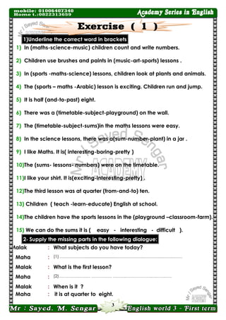 3 
1)Underline the correct word in brackets 
1) In (maths-science-music) children count and write numbers. 
2) Children use brushes and paints in (music-art-sports) lessons . 
3) In (sports -maths-science) lessons, children look at plants and animals. 
4) The (sports – maths -Arabic) lesson is exciting. Children run and jump. 
5) It is half (and-to-past) eight. 
6) There was a (timetable-subject-playground) on the wall. 
7) The (timetable-subject-sums)in the maths lessons were easy. 
8) In the science lessons, there was a(sum-number-plant) in a jar . 
9) I like Maths. It is( interesting-boring-pretty ) 
10) The (sums- lessons- numbers) were on the timetable. 
11) I like your shirt. It is(exciting-interesting-pretty) . 
12) The third lesson was at quarter (from-and-to) ten. 
13) Children ( teach -learn-educate) English at school. 
14) The children have the sports lessons in the (playground –classroom-farm). 
15) We can do the sums it is ( easy - interesting - difficult ). 2- Supply the missing parts in the following dialogue: 
Malak 
: 
What subjects do you have today? 
Maha 
: 
(1) …………………...................................…………………..….………..….……..……… 
Malak 
: 
What is the first lesson? 
Maha 
: 
(2)…………………….… ……………… ….……..…………………..….……..…… 
Malak 
: 
When is it ? 
Maha 
: 
it is at quarter to eight.  