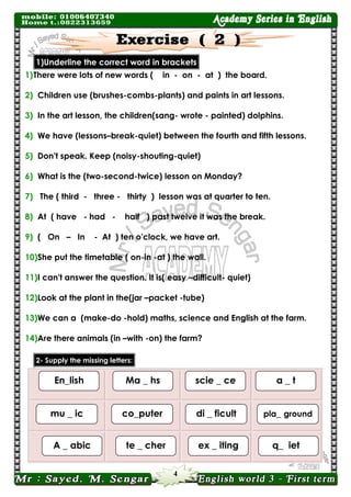 4 
1)Underline the correct word in brackets 
1) There were lots of new words ( in - on - at ) the board. 
2) Children use (brushes-combs-plants) and paints in art lessons. 
3) In the art lesson, the children(sang- wrote - painted) dolphins. 
4) We have (lessons–break-quiet) between the fourth and fifth lessons. 
5) Don't speak. Keep (noisy-shouting-quiet) 
6) What is the (two-second-twice) lesson on Monday? 
7) The ( third - three - thirty ) lesson was at quarter to ten. 
8) At ( have - had - half ) past twelve it was the break. 
9) ( On – In - At ) ten o'clock, we have art. 
10) She put the timetable ( on-in -at ) the wall. 
11) I can't answer the question. It is( easy –difficult- quiet) 
12) Look at the plant in the(jar –packet -tube) 
13) We can a (make-do -hold) maths, science and English at the farm. 
14) Are there animals (in –with -on) the farm? letters: missing the Supply -2 
1) 
scie _ ce 
En_lish 
Ma _ hs 
a _ t 
di _ ficult 
mu _ ic 
co_puter 
pla_ ground 
ex _ iting 
A _ abic 
te _ cher 
q_ iet  