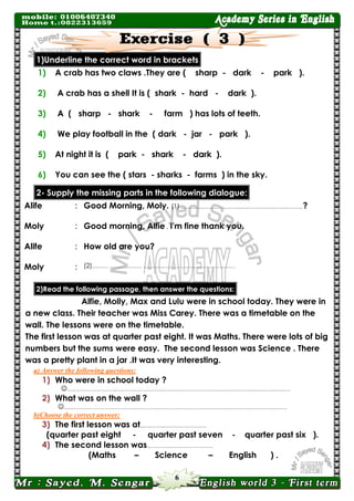 6 
1)Underline the correct word in brackets 
1) A crab has two claws .They are ( sharp - dark - park ). 
2) A crab has a shell It is ( shark - hard - dark ). 
3) A ( sharp - shark - farm ) has lots of teeth. 
4) We play football in the ( dark - jar - park ). 
5) At night it is ( park - shark - dark ). 
6) You can see the ( stars - sharks - farms ) in the sky. dialogue: following the in parts missing the Supply -2 
Alife 
: 
Good Morning, Moly. (1) ………..…………………..….………..….……..………? 
Moly 
: 
Good morning, Alfie . I'm fine thank you. 
Alife 
: 
How old are you? 
Moly 
: 
(2)……… ……………… ….……..…………………..….……..…… 2)Read the following passage, then answer the questions: 
Alfie, Molly, Max and Lulu were in school today. They were in a new class. Their teacher was Miss Carey. There was a timetable on the wall. The lessons were on the timetable. 
The first lesson was at quarter past eight. It was Maths. There were lots of big numbers but the sums were easy. The second lesson was Science . There was a pretty plant in a jar .It was very interesting. 
a) Answer the following questions: 
1) Who were in school today ? 
…..…………………..……………………..….……..……………………..….………..….……..……… 
2) What was on the wall ? 
…..…………………..……………………..….……..……………………..….………..….……..……… 
b)Choose the correct answer: 
3) The first lesson was at..….……..…………………… 
(quarter past eight - quarter past seven - quarter past six ). 
4) The second lesson was..….……..…………………… 
(Maths – Science – English ) .  