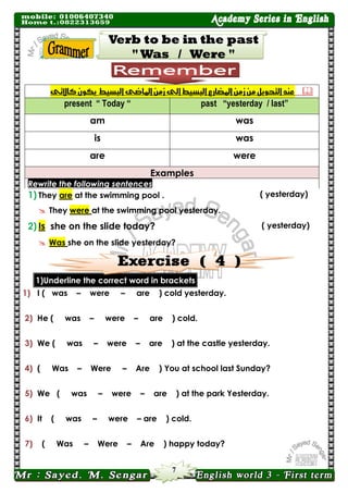 7 
 عيد التحىيل م شم المضازع البس طً الى شم الماضى البس طً يكى كالآتى 
past “yesterday / last” present “ Today “ 
was 
am 
was 
is 
were 
are Examples Rewrite the following sentences 
( yesterday) 1) They are at the swimming pool .  They were at the swimming pool yesterday. 
( yesterday) 2) Is she on the slide today? 
 Was she on the slide yesterday? 
1)Underline the correct word in brackets 
1) I ( was – were – are ) cold yesterday. 
2) He ( was – were – are ) cold. 
3) We ( was – were – are ) at the castle yesterday. 
4) ( Was – Were – Are ) You at school last Sunday? 
5) We ( was – were – are ) at the park Yesterday. 
6) It ( was – were – are ) cold. 
7) ( Was – Were – Are ) happy today?  