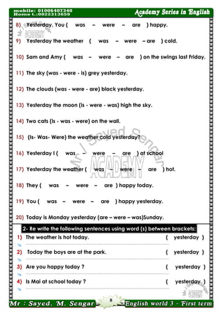 8 
8) Yesterday, You ( was – were – are ) happy. 
9) Yesterday the weather ( was – were – are ) cold. 
10) Sam and Amy ( was – were – are ) on the swings last Friday. 
11) The sky (was - were - is) grey yesterday. 
12) The clouds (was - were - are) black yesterday. 
13) Yesterday the moon (is - were - was) high the sky. 
14) Two cats (is - was - were) on the wall. 
15) (Is- Was- Were) the weather cold yesterday? 
16) Yesterday I ( was – were – are ) at school 
17) Yesterday the weather ( was – were – are ) hot. 
18) They ( was – were – are ) happy today. 
19) You ( was – were – are ) happy yesterday. 
20) Today is Monday yesterday (are – were – was)Sunday. brackets: between (s) word using sentences following the write Re -2 
1) 
The weather is hot today. 
( yesterday ) 
 
……..…………………..……………………..….……..……………………..….………..….……..……… 
2) 
Today the boys are at the park. 
( yesterday ) 
 
……..…………………..……………………..….……..……………………..….………..….……..……… 
3) 
Are you happy today ? 
( yesterday ) 
 
……..…………………..……………………..….……..……………………..….………..….……..……… 
4) 
Is Mai at school today ? 
( yesterday ) 
 
……..…………………..……………………..….……..……………………..….………..….……..……… 
 