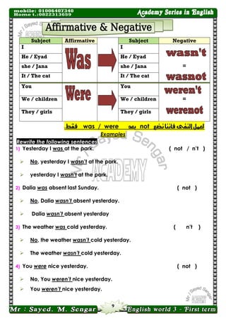9 
Subject Affirmative 
Subject Negative 
I 
I 
= 
He / Eyad 
He / Eyad 
she / Jana 
she / Jana 
It / The cat 
It / The cat 
You 
You 
= 
We / children 
We / children 
They / girls 
They / girls لعنل اليفى فأىيا ىضع not بعد was / were فقط. 
Examples Rewrite the following sentences 
1) Yesterday I was at the park. 
( not / n’t ) 
 No, yesterday I wasn’t at the park. 
 yesterday I wasn’t at the park. 
2) Dalia was absent last Sunday. 
( not ) 
 No, Dalia wasn’t absent yesterday. 
 Dalia wasn’t absent yesterday 
3) The weather was cold yesterday. 
( n’t ) 
 No, the weather wasn’t cold yesterday. 
 The weather wasn’t cold yesterday. 
4) You were nice yesterday. 
( not ) 
 No, You weren’t nice yesterday. 
 You weren’t nice yesterday.  