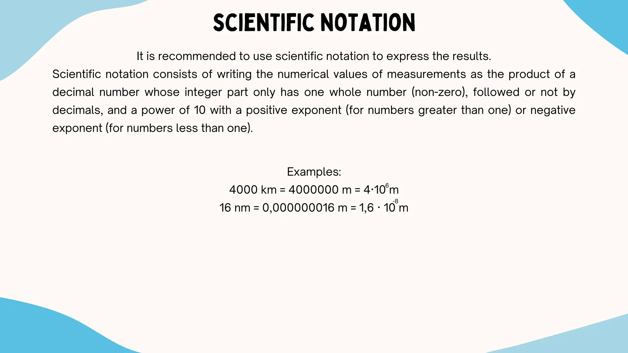 scientific notation
It is recommended to use scientific notation to express the results.
Scientific notation consists of writing the numerical values ​
​
of measurements as the product of a
decimal number whose integer part only has one whole number (non-zero), followed or not by
decimals, and a power of 10 with a positive exponent (for numbers greater than one) or negative
exponent (for numbers less than one).
Examples:
4000 km = 4000000 m = 4·10 m
16 nm = 0,000000016 m = 1,6 · 10 m
6
-8
 