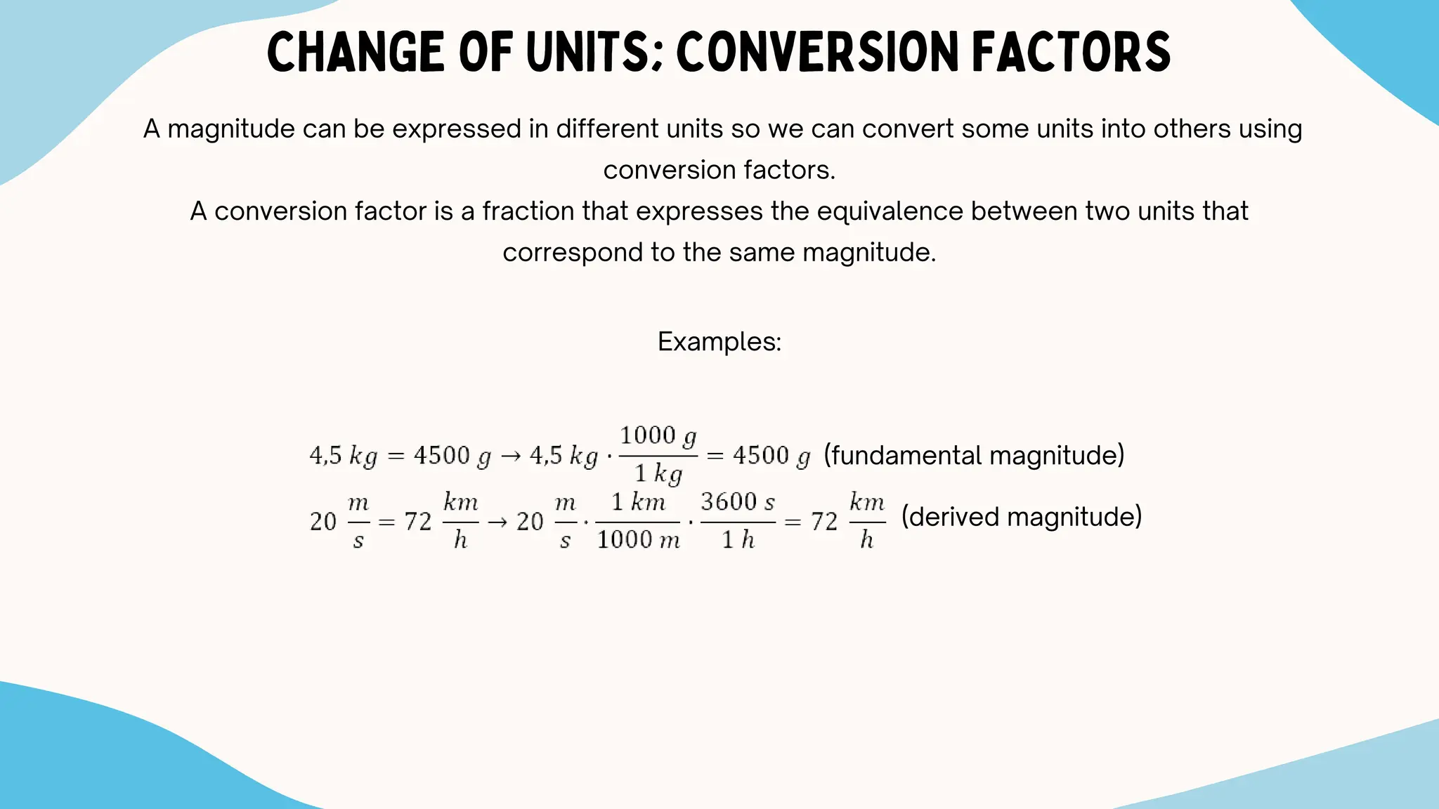 CHANGE OF UNITS; CONVERSION FACTORS
A magnitude can be expressed in different units so we can convert some units into others using
conversion factors.
A conversion factor is a fraction that expresses the equivalence between two units that
correspond to the same magnitude.
Examples:
(fundamental magnitude)
(derived magnitude)
 