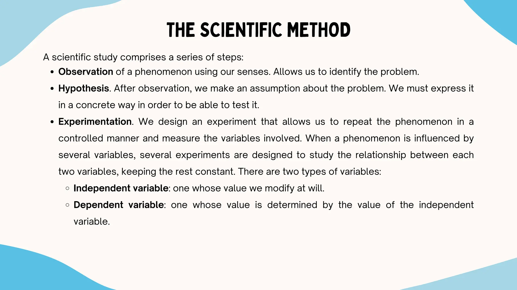 THE SCIENTIFIC METHOD
A scientific study comprises a series of steps:
Observation of a phenomenon using our senses. Allows us to identify the problem.
Hypothesis. After observation, we make an assumption about the problem. We must express it
in a concrete way in order to be able to test it.
Experimentation. We design an experiment that allows us to repeat the phenomenon in a
controlled manner and measure the variables involved. When a phenomenon is influenced by
several variables, several experiments are designed to study the relationship between each
two variables, keeping the rest constant. There are two types of variables:
Independent variable: one whose value we modify at will.
Dependent variable: one whose value is determined by the value of the independent
variable.
 