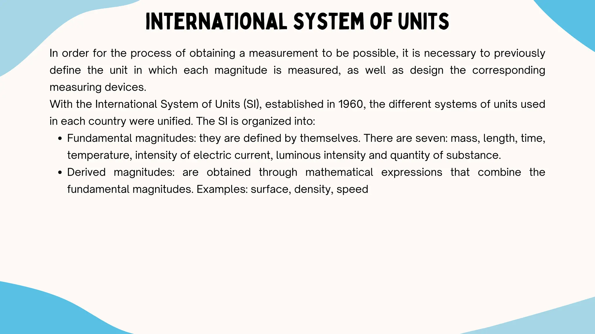 international system of units
In order for the process of obtaining a measurement to be possible, it is necessary to previously
define the unit in which each magnitude is measured, as well as design the corresponding
measuring devices.
With the International System of Units (SI), established in 1960, the different systems of units used
in each country were unified. The SI is organized into:
Fundamental magnitudes: they are defined by themselves. There are seven: mass, length, time,
temperature, intensity of electric current, luminous intensity and quantity of substance.
Derived magnitudes: are obtained through mathematical expressions that combine the
fundamental magnitudes. Examples: surface, density, speed
 