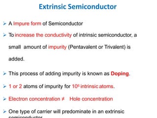 Extrinsic Semiconductor
 A Impure form of Semiconductor
 To increase the conductivity of intrinsic semiconductor, a
small amount of impurity (Pentavalent or Trivalent) is
added.
 This process of adding impurity is known as Doping.
 1 or 2 atoms of impurity for 106 intrinsic atoms.
 Electron concentration ≠ Hole concentration
 One type of carrier will predominate in an extrinsic
 