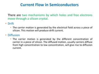 Current Flow in Semiconductors
There are two mechanisms by which holes and free electrons
move through a silicon crystal.
• Drift
• The carrier motion is generated by the electrical field across a piece of
silicon. This motion will produce drift current.
• Diffusion
• The carrier motion is generated by the different concentration of
carrier in a piece of silicon. The diffused motion, usually carriers diffuse
from high concentration to low concentration, will give rise to diffusion
current.
 