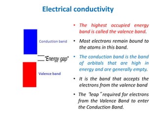 Electrical conductivity
• The highest occupied energy
band is called the valence band.
• Most electrons remain bound to
the atoms in this band.
• The conduction band is the band
of orbitals that are high in
energy and are generally empty.
• It is the band that accepts the
electrons from the valence band
• The “leap” required for electrons
from the Valence Band to enter
the Conduction Band.
 