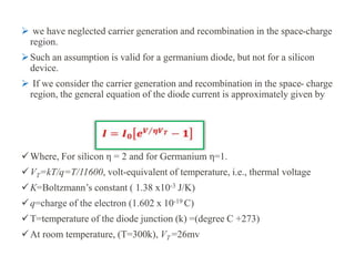  we have neglected carrier generation and recombination in the space-charge
region.
Such an assumption is valid for a germanium diode, but not for a silicon
device.
 If we consider the carrier generation and recombination in the space- charge
region, the general equation of the diode current is approximately given by
Where, For silicon η = 2 and for Germanium η=1.
VT=kT/q=T/11600, volt-equivalent of temperature, i.e., thermal voltage
K=Boltzmann’s constant ( 1.38 x10-3 J/K)
q=charge of the electron (1.602 x 10-19 C)
T=temperature of the diode junction (k) =(degree C +273)
At room temperature, (T=300k), VT =26mv
 