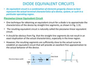 DIODE EQUIVALENT CIRCUITS
• An equivalent circuit is a combination of elements properly chosen to best
represent the actual terminal characteristics of a device, system, or such in a
particular operating region.
Piecewise-Linear Equivalent Circuit
• One technique for obtaining an equivalent circuit for a diode is to approximate the
characteristics of the device by straight-line segments, as shown in Fig. 1.31.
• The resulting equivalent circuit is naturally called the piecewise-linear equivalent
circuit.
• It should be obvious from Fig. that the straight-line segments do not result in an
exact duplication of the actual characteristics, especially in the knee region.
• However, the resulting segments are sufficiently close to the actual curve to
establish an equivalent circuit that will provide an excellent first approximation to
the actual behavior of the device.
 