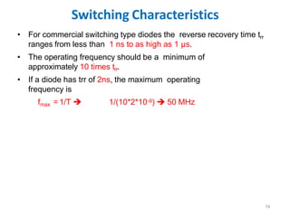 Switching Characteristics
74
• For commercial switching type diodes the reverse recovery time trr
ranges from less than 1 ns to as high as 1 µs.
• The operating frequency should be a minimum of
approximately 10 times trr.
• If a diode has trr of 2ns, the maximum operating
frequency is
fmax = 1/T  1/(10*2*10-9)  50 MHz
 