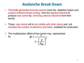 Avalanche Break Down
76
• Thermally generated minority carriers cross the depletion region and
acquire sufficient kinetic energy from the applied potential to
produce new carrier by removing valence electrons from their
bonds.
• These new carrier will in turn collide with other atoms and will
increase the number of electrons and holes available for conduction.
• The multiplication effect of free carrier may represented
by
 