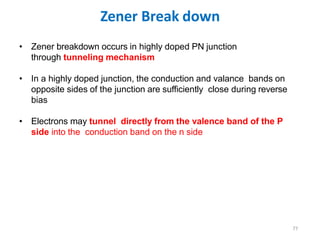 Zener Break down
77
• Zener breakdown occurs in highly doped PN junction
through tunneling mechanism
• In a highly doped junction, the conduction and valance bands on
opposite sides of the junction are sufficiently close during reverse
bias
• Electrons may tunnel directly from the valence band of the P
side into the conduction band on the n side
 