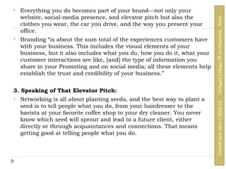  Everything you do becomes part of your brand—not only your
website, social-media presence, and elevator pitch but also the
clothes you wear, the car you drive, and the way you present your
office.
 Branding “is about the sum total of the experiences customers have
with your business. This includes the visual elements of your
business, but it also includes what you do, how you do it, what your
customer interactions are like, [and] the type of information you
share in your Promoting and on social media; all these elements help
establish the trust and credibility of your business.”
3. Speaking of That Elevator Pitch:
 Networking is all about planting seeds, and the best way to plant a
seed is to tell people what you do, from your hairdresser to the
barista at your favorite coffee shop to your dry cleaner. You never
know which seed will sprout and lead to a future client, either
directly or through acquaintances and connections. That means
getting good at telling people what you do.
Fourth
year
term
I
2020-21
Sinhgad
College
Of
Architecture
,
Pune
 