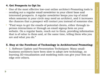 4. Get Prospects to Opt In:
 One of the most effective low-cost online architect-Promoting tools is
sending out a regular email newsletter to your client base and
interested prospects. A regular newsletter keeps you top of mind
when someone in your circle may need an architect, and it increases
the chances that a prospect will contact you instead of someone else.
 “Find ways to get the emails of potential clients, either through in-
person interactions or through an email signup form on your
website. On a regular basis, reach out to them, providing information
that is of value to them and, at the same time, telling them who you
are and what you do.”
5. Stay at the Forefront of Technology in Architectural Promoting:
 1. Software Update and Presentation Techniques: Many small-
business architects have been slow to adopt new technology, so
learning 3D-visualization and modeling tools can give your firm an
edge over others.
Fourth
year
term
I
2020-21
Sinhgad
College
Of
Architecture
,
Pune
 