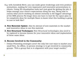 E.g. with Autodesk Revit, you can make great renderings and even produce
animations, making for very impressive and innovative presentations to
clients. Using 3D-visualization tools isn’t just great for getting the job; it
helps manage your client’s expectations along the way. Being able to
convey what you’re working on almost instantly is the biggest advantage
of the BIM process No longer does one have to wait for the space plan to
be completely done for multiple floors to know what this building is going
to cost or look like?
2. New Materials Update: Also be abreast of new materials in the market
and innovative ideas to use this material.
3. New Structural Techniques: New Structural technologies also need to
be explored to become known for your innovative ideas and implantation
of these same ideas
6. Become Involved in the Community:
 Online Promoting strategies aren’t the only low-cost ways to market your
small firm. An offline, in-person strategy is to get involved in community
groups. “Pick a group that is in alignment with your target market,”
Fourth
year
term
I
2020-21
Sinhgad
College
Of
Architecture
,
Pune
 