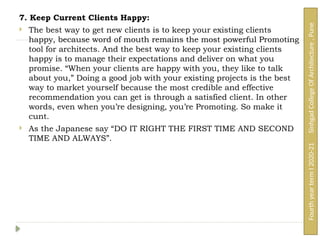 7. Keep Current Clients Happy:
 The best way to get new clients is to keep your existing clients
happy, because word of mouth remains the most powerful Promoting
tool for architects. And the best way to keep your existing clients
happy is to manage their expectations and deliver on what you
promise. “When your clients are happy with you, they like to talk
about you,” Doing a good job with your existing projects is the best
way to market yourself because the most credible and effective
recommendation you can get is through a satisfied client. In other
words, even when you’re designing, you’re Promoting. So make it
cunt.
 As the Japanese say “DO IT RIGHT THE FIRST TIME AND SECOND
TIME AND ALWAYS”.
Fourth
year
term
I
2020-21
Sinhgad
College
Of
Architecture
,
Pune
 