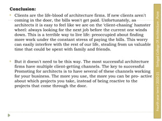 Conclusion:
 Clients are the life-blood of architecture firms. If new clients aren't
coming in the door, the bills won't get paid. Unfortunately, as
architects it is easy to feel like we are on the ‘client-chasing' hamster
wheel: always looking for the next job before the current one winds
down. This is a terrible way to live life: preoccupied about finding
more work under the constant stress of paying the bills. This worry
can easily interfere with the rest of our life, stealing from us valuable
time that could be spent with family and friends.
 But it doesn't need to be this way. The most successful architecture
firms have multiple client-getting channels. The key to successful
Promoting for architects is to have several of these channels working
for your business. The more you use, the more you can be pro- active
about which projects you take, instead of being reactive to the
projects that come through the door.
Fourth
year
term
I
2020-21
Sinhgad
College
Of
Architecture
,
Pune
 