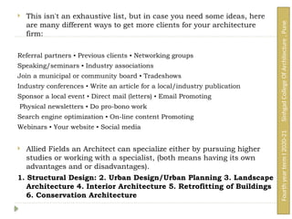  This isn't an exhaustive list, but in case you need some ideas, here
are many different ways to get more clients for your architecture
firm:
Referral partners ▪ Previous clients ▪ Networking groups
Speaking/seminars ▪ Industry associations
Join a municipal or community board ▪ Tradeshows
Industry conferences ▪ Write an article for a local/industry publication
Sponsor a local event ▪ Direct mail (letters) ▪ Email Promoting
Physical newsletters ▪ Do pro-bono work
Search engine optimization ▪ On-line content Promoting
Webinars ▪ Your website ▪ Social media
 Allied Fields an Architect can specialize either by pursuing higher
studies or working with a specialist, (both means having its own
advantages and or disadvantages).
1. Structural Design: 2. Urban Design/Urban Planning 3. Landscape
Architecture 4. Interior Architecture 5. Retrofitting of Buildings
6. Conservation Architecture
Fourth
year
term
I
2020-21
Sinhgad
College
Of
Architecture
,
Pune
 