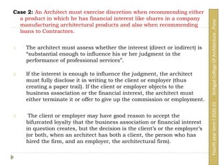 Case 2: An Architect must exercise discretion when recommending either
a product in which he has financial interest like shares in a company
manufacturing architectural products and also when recommending
loans to Contractors.
1. The architect must assess whether the interest (direct or indirect) is
“substantial enough to influence his or her judgment in the
performance of professional services”.
2. If the interest is enough to influence the judgment, the architect
must fully disclose it in writing to the client or employer (thus
creating a paper trail). If the client or employer objects to the
business association or the financial interest, the architect must
either terminate it or offer to give up the commission or employment.
3. The client or employer may have good reason to accept the
bifurcated loyalty that the business association or financial interest
in question creates, but the decision is the client’s or the employer’s
(or both, when an architect has both a client, the person who has
hired the firm, and an employer, the architectural firm).
Fourth
year
term
I
2020-21
Sinhgad
College
Of
Architecture
,
Pune
 