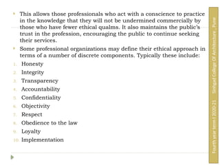  This allows those professionals who act with a conscience to practice
in the knowledge that they will not be undermined commercially by
those who have fewer ethical qualms. It also maintains the public’s
trust in the profession, encouraging the public to continue seeking
their services.
 Some professional organizations may define their ethical approach in
terms of a number of discrete components. Typically these include:
1. Honesty
2. Integrity
3. Transparency
4. Accountability
5. Confidentiality
6. Objectivity
7. Respect
8. Obedience to the law
9. Loyalty
10. Implementation
Fourth
year
term
I
2020-21
Sinhgad
College
Of
Architecture
,
Pune
 