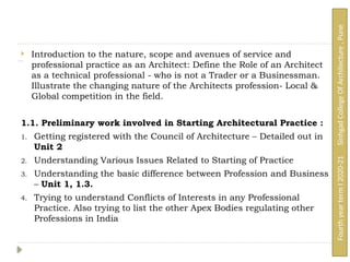 Unit 1: Syllabus:
 Introduction to the nature, scope and avenues of service and
professional practice as an Architect: Define the Role of an Architect
as a technical professional - who is not a Trader or a Businessman.
Illustrate the changing nature of the Architects profession- Local &
Global competition in the field.
1.1. Preliminary work involved in Starting Architectural Practice :
1. Getting registered with the Council of Architecture – Detailed out in
Unit 2
2. Understanding Various Issues Related to Starting of Practice
3. Understanding the basic difference between Profession and Business
– Unit 1, 1.3.
4. Trying to understand Conflicts of Interests in any Professional
Practice. Also trying to list the other Apex Bodies regulating other
Professions in India
Fourth
year
term
I
2020-21
Sinhgad
College
Of
Architecture
,
Pune
 