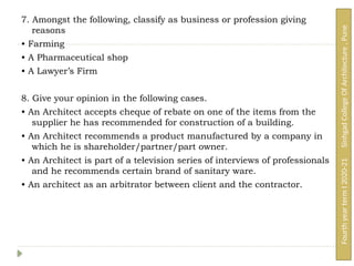 7. Amongst the following, classify as business or profession giving
reasons
• Farming
• A Pharmaceutical shop
• A Lawyer’s Firm
8. Give your opinion in the following cases.
• An Architect accepts cheque of rebate on one of the items from the
supplier he has recommended for construction of a building.
• An Architect recommends a product manufactured by a company in
which he is shareholder/partner/part owner.
• An Architect is part of a television series of interviews of professionals
and he recommends certain brand of sanitary ware.
• An architect as an arbitrator between client and the contractor.
Fourth
year
term
I
2020-21
Sinhgad
College
Of
Architecture
,
Pune
 