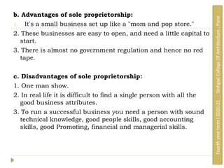 b. Advantages of sole proprietorship:
1. It's a small business set up like a "mom and pop store."
2. These businesses are easy to open, and need a little capital to
start.
3. There is almost no government regulation and hence no red
tape.
c. Disadvantages of sole proprietorship:
1. One man show.
2. In real life it is difficult to find a single person with all the
good business attributes.
3. To run a successful business you need a person with sound
technical knowledge, good people skills, good accounting
skills, good Promoting, financial and managerial skills.
Fourth
year
term
I
2020-21
Sinhgad
College
Of
Architecture
,
Pune
 