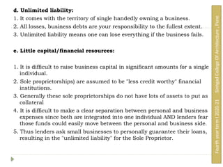 d. Unlimited liability:
1. It comes with the territory of single handedly owning a business.
2. All losses, business debts are your responsibility to the fullest extent.
3. Unlimited liability means one can lose everything if the business fails.
e. Little capital/financial resources:
1. It is difficult to raise business capital in significant amounts for a single
individual.
2. Sole proprietorships) are assumed to be "less credit worthy" financial
institutions.
3. Generally these sole proprietorships do not have lots of assets to put as
collateral
4. It is difficult to make a clear separation between personal and business
expenses since both are integrated into one individual AND lenders fear
those funds could easily move between the personal and business side.
5. Thus lenders ask small businesses to personally guarantee their loans,
resulting in the "unlimited liability" for the Sole Proprietor.
Fourth
year
term
I
2020-21
Sinhgad
College
Of
Architecture
,
Pune
 
