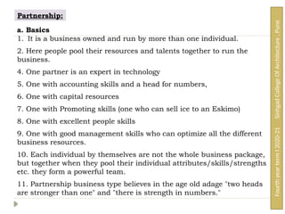Partnership:
a. Basics
1. It is a business owned and run by more than one individual.
2. Here people pool their resources and talents together to run the
business.
4. One partner is an expert in technology
5. One with accounting skills and a head for numbers,
6. One with capital resources
7. One with Promoting skills (one who can sell ice to an Eskimo)
8. One with excellent people skills
9. One with good management skills who can optimize all the different
business resources.
10. Each individual by themselves are not the whole business package,
but together when they pool their individual attributes/skills/strengths
etc. they form a powerful team.
11. Partnership business type believes in the age old adage "two heads
are stronger than one" and "there is strength in numbers."
Fourth
year
term
I
2020-21
Sinhgad
College
Of
Architecture
,
Pune
 