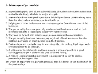 d. Advantages of partnership:
1. In partnership you pool all the different kinds of business resources under one
umbrella (the firm), which is its major strength.
2. Partnership firms have good operational flexibility with one partner doing more
than his share when someone else is not able to.
3. Helping each other is the norm since everyone gains from the success of the
business.
4. The partnership firms are generally medium sized businesses, and so their
incorporation into a legal entity is not very cumbersome.
5. They can be formed with relative ease, as compared with a corporation.
6. The partnership business does not pay any kind of business taxes, but the
partners pay taxes on their income from the business.
7. Partnerships are relatively easy to start since there is no long legal paperwork
or bureaucracy to go through.
8. A willingness to collaborate and trust among a group of people is a good
starting point to get a partnership type business rolling.
9. A written legal partnership agreement is not required by law to start a
partnership, but a good idea.
10. Death or departure of a partner generally does not result in the dissolution of
the partnership.
Fourth
year
term
I
2020-21
Sinhgad
College
Of
Architecture
,
Pune
 