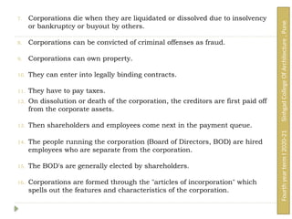 7. Corporations die when they are liquidated or dissolved due to insolvency
or bankruptcy or buyout by others.
8. Corporations can be convicted of criminal offenses as fraud.
9. Corporations can own property.
10. They can enter into legally binding contracts.
11. They have to pay taxes.
12. On dissolution or death of the corporation, the creditors are first paid off
from the corporate assets.
13. Then shareholders and employees come next in the payment queue.
14. The people running the corporation (Board of Directors, BOD) are hired
employees who are separate from the corporation.
15. The BOD's are generally elected by shareholders.
16. Corporations are formed through the "articles of incorporation" which
spells out the features and characteristics of the corporation.
Fourth
year
term
I
2020-21
Sinhgad
College
Of
Architecture
,
Pune
 