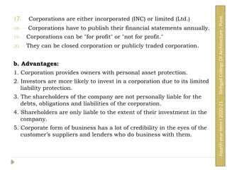 17. Corporations are either incorporated (INC) or limited (Ltd.)
18. Corporations have to publish their financial statements annually.
19. Corporations can be "for profit" or "not for profit."
20. They can be closed corporation or publicly traded corporation.
b. Advantages:
1. Corporation provides owners with personal asset protection.
2. Investors are more likely to invest in a corporation due to its limited
liability protection.
3. The shareholders of the company are not personally liable for the
debts, obligations and liabilities of the corporation.
4. Shareholders are only liable to the extent of their investment in the
company.
5. Corporate form of business has a lot of credibility in the eyes of the
customer’s suppliers and lenders who do business with them.
Fourth
year
term
I
2020-21
Sinhgad
College
Of
Architecture
,
Pune
 