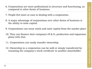 6. Corporations are more professional in structure and functioning, as
compared to other forms of business.
7. People feel more at ease in dealing with a corporation.
8. A major advantage of corporations over other forms of business is
the ability to raise capital.
9. Corporations can issue stock and raise capital from the market place
10. They can finance their company's R & D, production and expansion
plans with that.
11. Corporations can easily transfer ownership.
12. Ownership in a corporation can be sold or simply transferred by
renaming the company's stock certificate to another shareholder.
Fourth
year
term
I
2020-21
Sinhgad
College
Of
Architecture
,
Pune
 
