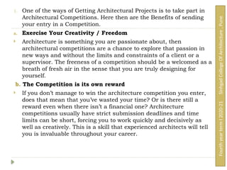 1. One of the ways of Getting Architectural Projects is to take part in
Architectural Competitions. Here then are the Benefits of sending
your entry in a Competition.
a. Exercise Your Creativity / Freedom
 Architecture is something you are passionate about, then
architectural competitions are a chance to explore that passion in
new ways and without the limits and constraints of a client or a
supervisor. The freeness of a competition should be a welcomed as a
breath of fresh air in the sense that you are truly designing for
yourself.
b. The Competition is its own reward
 If you don’t manage to win the architecture competition you enter,
does that mean that you’ve wasted your time? Or is there still a
reward even when there isn’t a financial one? Architecture
competitions usually have strict submission deadlines and time
limits can be short, forcing you to work quickly and decisively as
well as creatively. This is a skill that experienced architects will tell
you is invaluable throughout your career.
Fourth
year
term
I
2020-21
Sinhgad
College
Of
Architecture
,
Pune
 