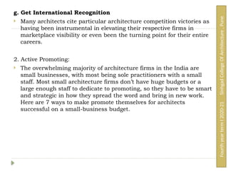 g. Get International Recognition
 Many architects cite particular architecture competition victories as
having been instrumental in elevating their respective firms in
marketplace visibility or even been the turning point for their entire
careers.
2. Active Promoting:
 The overwhelming majority of architecture firms in the India are
small businesses, with most being sole practitioners with a small
staff. Most small architecture firms don’t have huge budgets or a
large enough staff to dedicate to promoting, so they have to be smart
and strategic in how they spread the word and bring in new work.
Here are 7 ways to make promote themselves for architects
successful on a small-business budget.
Fourth
year
term
I
2020-21
Sinhgad
College
Of
Architecture
,
Pune
 