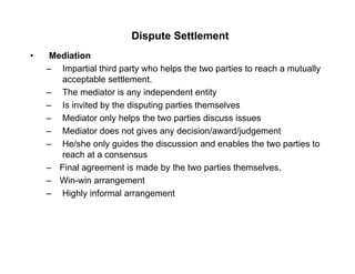 Dispute Settlement
• Mediation
– Impartial third party who helps the two parties to reach a mutually
acceptable settlement.
– The mediator is any independent entity
– Is invited by the disputing parties themselves
– Mediator only helps the two parties discuss issuesMediator only helps the two parties discuss issues
– Mediator does not gives any decision/award/judgement
– He/she only guides the discussion and enables the two parties to
reach at a consensusreach at a consensus
– Final agreement is made by the two parties themselves.
– Win-win arrangement
– Highly informal arrangement
 